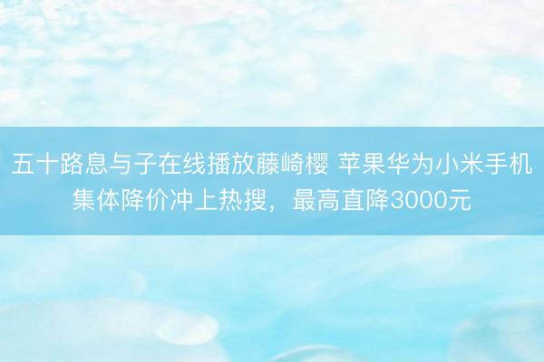 五十路息与子在线播放藤崎樱 苹果华为小米手机集体降价冲上热搜，最高直降3000元