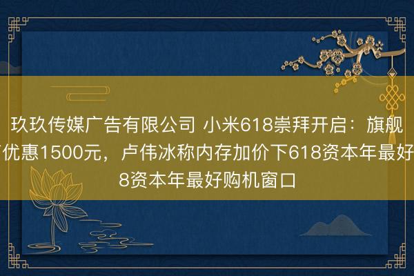 玖玖传媒广告有限公司 小米618崇拜开启：旗舰机型最高优惠1500元，卢伟冰称内存加价下618资本年最好购机窗口