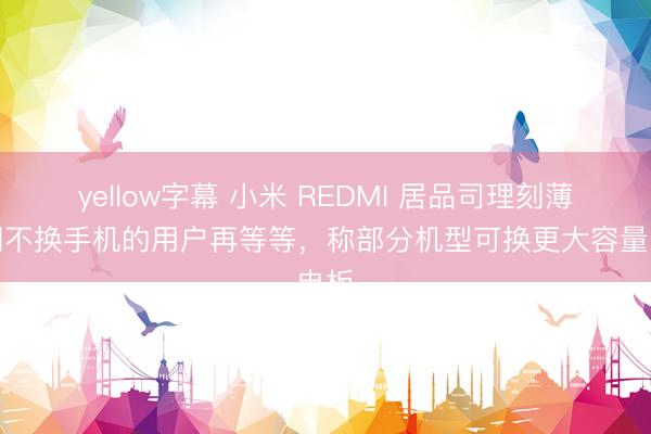 yellow字幕 小米 REDMI 居品司理刻薄近期不换手机的用户再等等，称部分机型可换更大容量电板