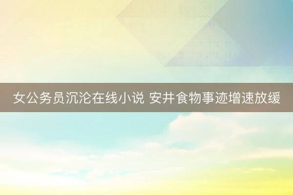 女公务员沉沦在线小说 安井食物事迹增速放缓