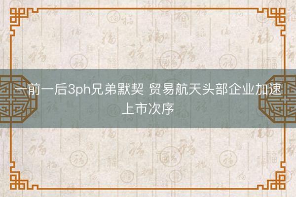 一前一后3ph兄弟默契 贸易航天头部企业加速上市次序