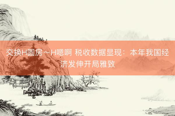 交换H圆房～H嗯啊 税收数据显现：本年我国经济发伸开局雅致