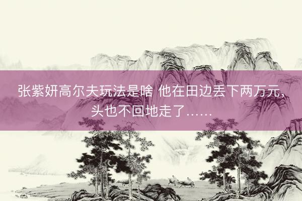 张紫妍高尔夫玩法是啥 他在田边丢下两万元,头也不回地走了……