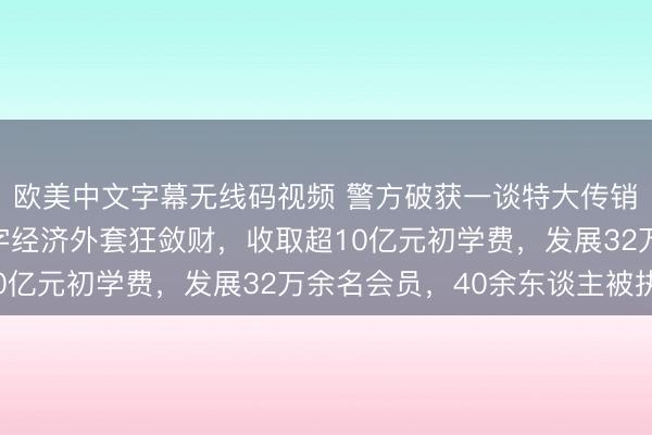 欧美中文字幕无线码视频 警方破获一谈特大传销案：无界公司披着数字经济外套狂敛财，收取超10亿元初学费，发展32万余名会员，40余东谈主被执