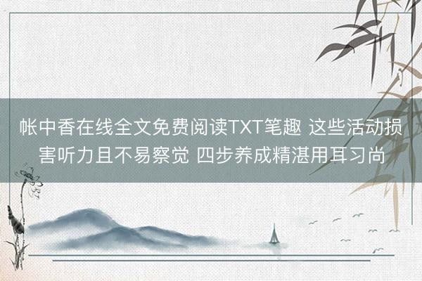 帐中香在线全文免费阅读TXT笔趣 这些活动损害听力且不易察觉 四步养成精湛用耳习尚