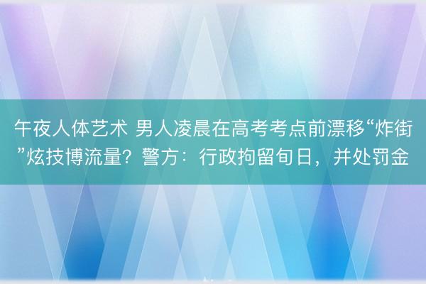 午夜人体艺术 男人凌晨在高考考点前漂移“炸街”炫技博流量?警方:行政拘留旬日,并处罚金