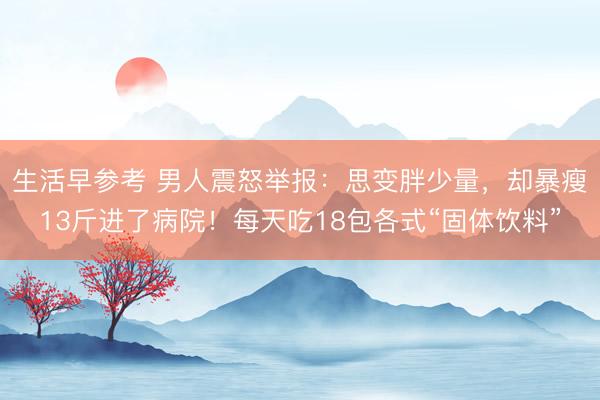 生活早参考 男人震怒举报：思变胖少量，却暴瘦13斤进了病院！每天吃18包各式“固体饮料”