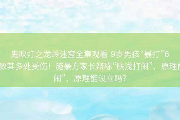 鬼吹灯之龙岭迷窟全集观看 9岁男孩“暴打”6岁儿童，致其多处受伤！施暴方家长辩称“肤浅打闹”，原理能设立吗？