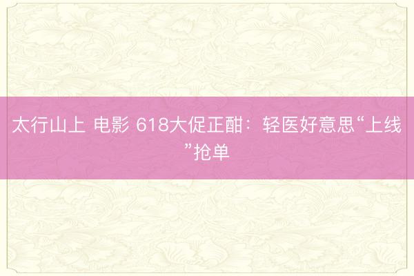 太行山上 电影 618大促正酣:轻医好意思“上线”抢单