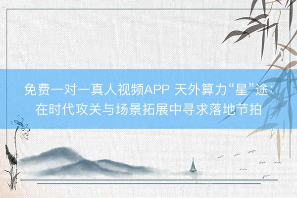 免费一对一真人视频APP 天外算力“星”途：在时代攻关与场景拓展中寻求落地节拍