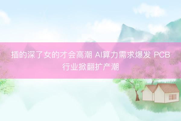 插的深了女的才会高潮 AI算力需求爆发 PCB行业掀翻扩产潮