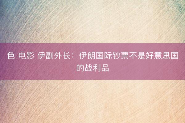 色 电影 伊副外长：伊朗国际钞票不是好意思国的战利品