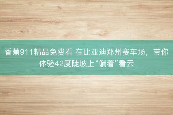 香蕉911精品免费看 在比亚迪郑州赛车场，带你体验42度陡坡上“躺着”看云