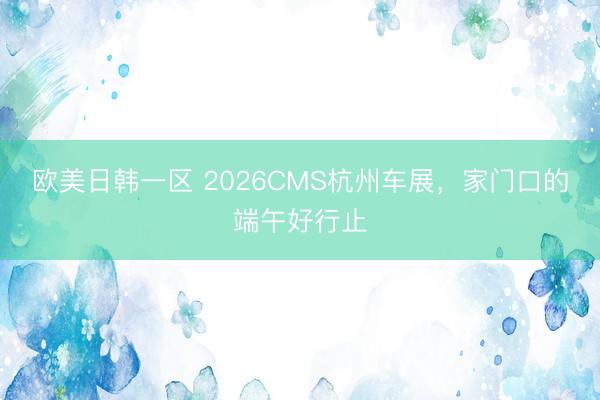 欧美日韩一区 2026CMS杭州车展，家门口的端午好行止
