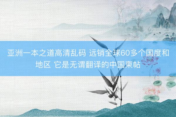 亚洲一本之道高清乱码 远销全球60多个国度和地区 它是无谓翻译的中国柬帖