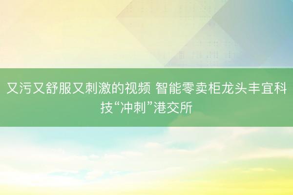 又污又舒服又刺激的视频 智能零卖柜龙头丰宜科技“冲刺”港交所
