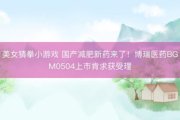 美女猜拳小游戏 国产减肥新药来了！博瑞医药BGM0504上市肯求获受理