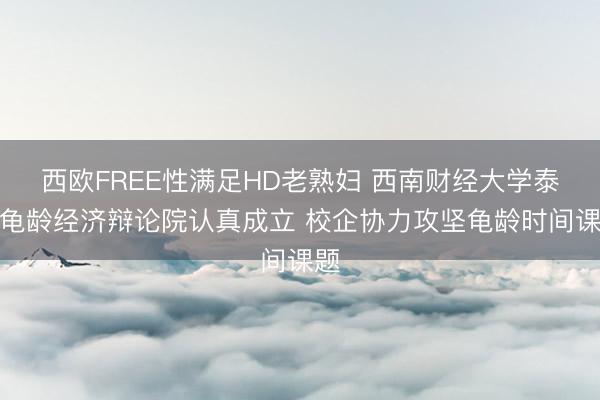 西欧FREE性满足HD老熟妇 西南财经大学泰康龟龄经济辩论院认真成立 校企协力攻坚龟龄时间课题