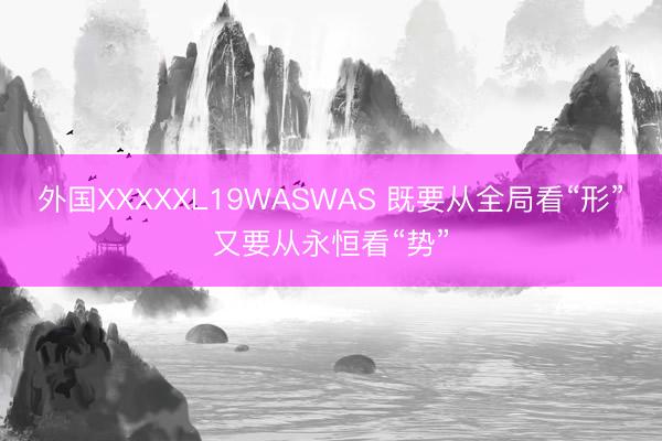 外国XXXXXL19WASWAS 既要从全局看“形”又要从永恒看“势”