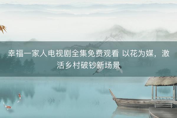幸福一家人电视剧全集免费观看 以花为媒，激活乡村破钞新场景