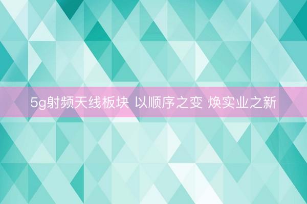 5g射频天线板块 以顺序之变 焕实业之新