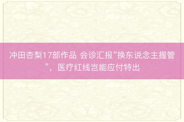 冲田杏梨17部作品 会诊汇报“换东说念主握管”，医疗红线岂能应付特出