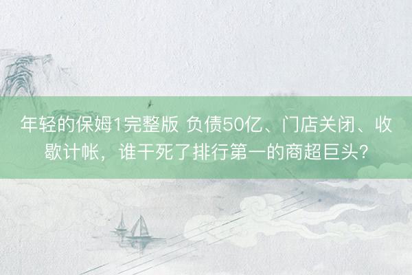 年轻的保姆1完整版 负债50亿、门店关闭、收歇计帐，谁干死了排行第一的商超巨头？
