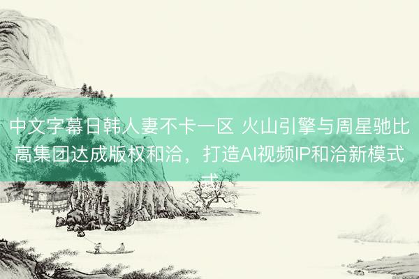 中文字幕日韩人妻不卡一区 火山引擎与周星驰比高集团达成版权和洽，打造AI视频IP和洽新模式