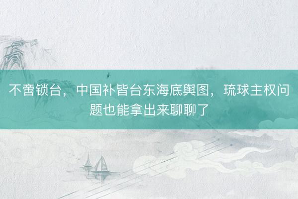不啻锁台，中国补皆台东海底舆图，琉球主权问题也能拿出来聊聊了