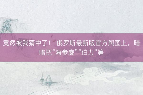 竟然被我猜中了！ 俄罗斯最新版官方舆图上，暗暗把“海参崴”“伯力”等