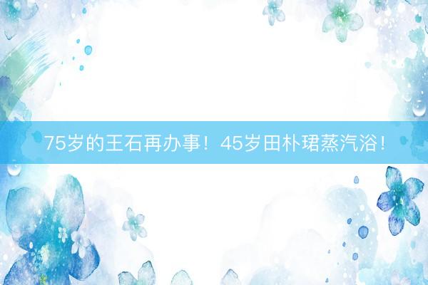 75岁的王石再办事!45岁田朴珺蒸汽浴!