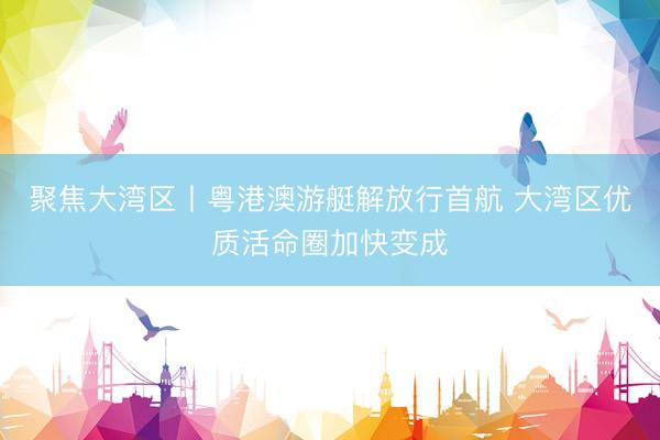 聚焦大湾区丨粤港澳游艇解放行首航 大湾区优质活命圈加快变成