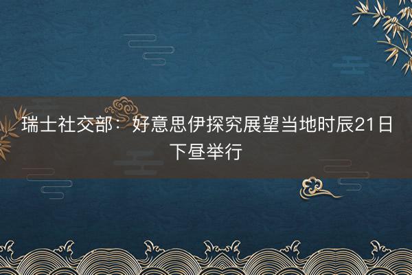 瑞士社交部：好意思伊探究展望当地时辰21日下昼举行